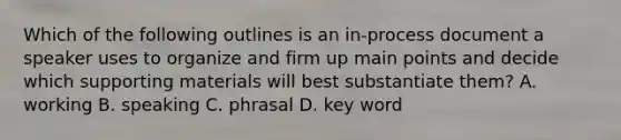 Which of the following outlines is an in-process document a speaker uses to organize and firm up main points and decide which supporting materials will best substantiate them? A. working B. speaking C. phrasal D. key word