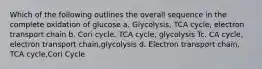 Which of the following outlines the overall sequence in the complete oxidation of glucose a. Glycolysis, TCA cycle, electron transport chain b. Cori cycle, TCA cycle, glycolysis Tc. CA cycle, electron transport chain,glycolysis d. Electron transport chain, TCA cycle,Cori Cycle