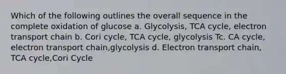 Which of the following outlines the overall sequence in the complete oxidation of glucose a. Glycolysis, TCA cycle, electron transport chain b. Cori cycle, TCA cycle, glycolysis Tc. CA cycle, electron transport chain,glycolysis d. Electron transport chain, TCA cycle,Cori Cycle