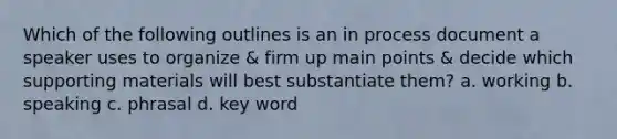 Which of the following outlines is an in process document a speaker uses to organize & firm up main points & decide which supporting materials will best substantiate them? a. working b. speaking c. phrasal d. key word