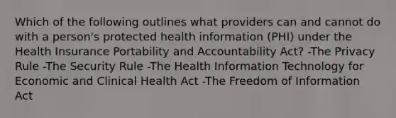 Which of the following outlines what providers can and cannot do with a person's protected health information (PHI) under the Health Insurance Portability and Accountability Act? -The Privacy Rule -The Security Rule -The Health Information Technology for Economic and Clinical Health Act -The Freedom of Information Act