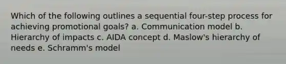 Which of the following outlines a sequential four-step process for achieving promotional goals? a. Communication model b. Hierarchy of impacts c. AIDA concept d. Maslow's hierarchy of needs e. Schramm's model