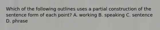 Which of the following outlines uses a partial construction of the sentence form of each point? A. working B. speaking C. sentence D. phrase