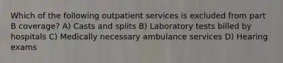 Which of the following outpatient services is excluded from part B coverage? A) Casts and splits B) Laboratory tests billed by hospitals C) Medically necessary ambulance services D) Hearing exams