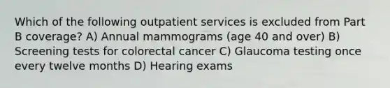 Which of the following outpatient services is excluded from Part B coverage? A) Annual mammograms (age 40 and over) B) Screening tests for colorectal cancer C) Glaucoma testing once every twelve months D) Hearing exams