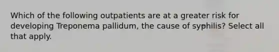 Which of the following outpatients are at a greater risk for developing Treponema pallidum, the cause of syphilis? Select all that apply.