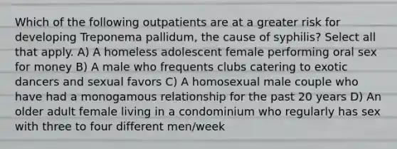 Which of the following outpatients are at a greater risk for developing Treponema pallidum, the cause of syphilis? Select all that apply. A) A homeless adolescent female performing oral sex for money B) A male who frequents clubs catering to exotic dancers and sexual favors C) A homosexual male couple who have had a monogamous relationship for the past 20 years D) An older adult female living in a condominium who regularly has sex with three to four different men/week