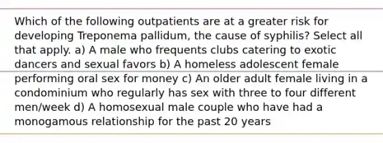 Which of the following outpatients are at a greater risk for developing Treponema pallidum, the cause of syphilis? Select all that apply. a) A male who frequents clubs catering to exotic dancers and sexual favors b) A homeless adolescent female performing oral sex for money c) An older adult female living in a condominium who regularly has sex with three to four different men/week d) A homosexual male couple who have had a monogamous relationship for the past 20 years