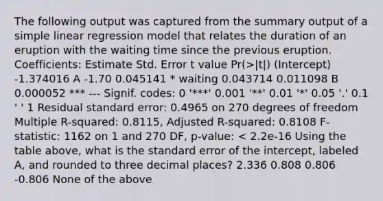 The following output was captured from the summary output of a simple linear regression model that relates the duration of an eruption with the waiting time since the previous eruption. Coefficients: Estimate Std. Error t value Pr(>|t|) (Intercept) -1.374016 A -1.70 0.045141 * waiting 0.043714 0.011098 B 0.000052 *** --- Signif. codes: 0 '***' 0.001 '**' 0.01 '*' 0.05 '.' 0.1 ' ' 1 Residual standard error: 0.4965 on 270 degrees of freedom Multiple R-squared: 0.8115, Adjusted R-squared: 0.8108 F-statistic: 1162 on 1 and 270 DF, p-value: < 2.2e-16 Using the table above, what is the standard error of the intercept, labeled A, and rounded to three decimal places? 2.336 0.808 0.806 -0.806 None of the above