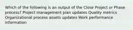 Which of the following is an output of the Close Project or Phase process? Project management plan updates Quality metrics Organizational process assets updates Work performance information