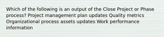 Which of the following is an output of the Close Project or Phase process? Project management plan updates Quality metrics Organizational process assets updates Work performance information