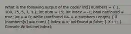 What is the following output of the code? int[] numbers = ( 1, 100, 25, 5, 7, 9 ); int num = 15; int index = -1; bool notFound = true; int x = 0; while (notFound && x < numbers.Length) ( if (numbers[x] == num) { index = x; notFound = false; ) X++; } Console.WriteLine(index);