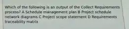 Which of the following is an output of the Collect Requirements process? A Schedule management plan B Project schedule network diagrams C Project scope statement D Requirements traceability matrix