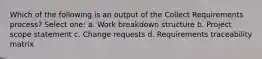 Which of the following is an output of the Collect Requirements process? Select one: a. Work breakdown structure b. Project scope statement c. Change requests d. Requirements traceability matrix