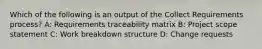 Which of the following is an output of the Collect Requirements process? A: Requirements traceability matrix B: Project scope statement C: Work breakdown structure D: Change requests