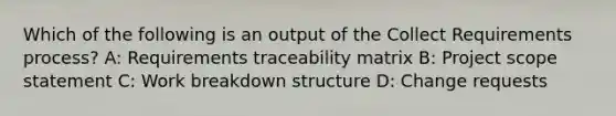 Which of the following is an output of the Collect Requirements process? A: Requirements traceability matrix B: Project scope statement C: Work breakdown structure D: Change requests