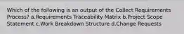 Which of the following is an output of the Collect Requirements Process? a.Requirements Traceability Matrix b.Project Scope Statement c.Work Breakdown Structure d.Change Requests