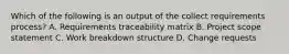 Which of the following is an output of the collect requirements process? A. Requirements traceability matrix B. Project scope statement C. Work breakdown structure D. Change requests