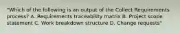 "Which of the following is an output of the Collect Requirements process? A. Requirements traceability matrix B. Project scope statement C. Work breakdown structure D. Change requests"