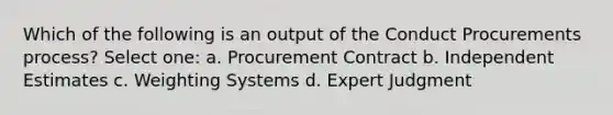 Which of the following is an output of the Conduct Procurements process? Select one: a. Procurement Contract b. Independent Estimates c. Weighting Systems d. Expert Judgment