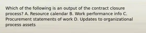 Which of the following is an output of the contract closure process? A. Resource calendar B. Work performance info C. Procurement statements of work D. Updates to organizational process assets