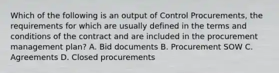 Which of the following is an output of Control Procurements, the requirements for which are usually defined in the terms and conditions of the contract and are included in the procurement management plan? A. Bid documents B. Procurement SOW C. Agreements D. Closed procurements