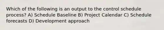 Which of the following is an output to the control schedule process? A) Schedule Baseline B) Project Calendar C) Schedule forecasts D) Development approach