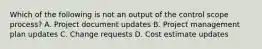 Which of the following is not an output of the control scope process? A. Project document updates B. Project management plan updates C. Change requests D. Cost estimate updates