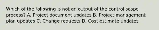 Which of the following is not an output of the control scope process? A. Project document updates B. Project management plan updates C. Change requests D. Cost estimate updates