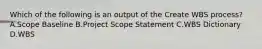 Which of the following is an output of the Create WBS process? A.Scope Baseline B.Project Scope Statement C.WBS Dictionary D.WBS