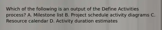 Which of the following is an output of the Define Activities process? A. Milestone list B. Project schedule activity diagrams C. Resource calendar D. Activity duration estimates