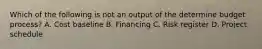 Which of the following is not an output of the determine budget process? A. Cost baseline B. Financing C. Risk register D. Project schedule