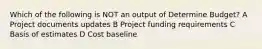 Which of the following is NOT an output of Determine Budget? A Project documents updates B Project funding requirements C Basis of estimates D Cost baseline