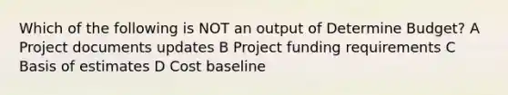 Which of the following is NOT an output of Determine Budget? A Project documents updates B Project funding requirements C Basis of estimates D Cost baseline