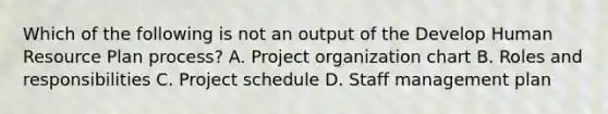 Which of the following is not an output of the Develop Human Resource Plan process? A. Project organization chart B. Roles and responsibilities C. Project schedule D. Staff management plan