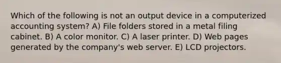 Which of the following is not an output device in a computerized accounting system? A) File folders stored in a metal filing cabinet. B) A color monitor. C) A laser printer. D) Web pages generated by the company's web server. E) LCD projectors.