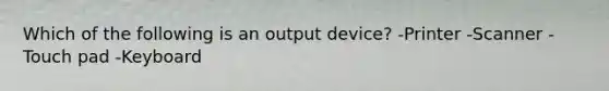 Which of the following is an output device? -Printer -Scanner -Touch pad -Keyboard