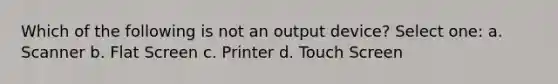 Which of the following is not an output device? Select one: a. Scanner b. Flat Screen c. Printer d. Touch Screen