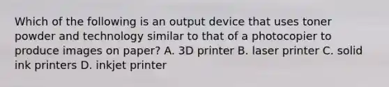 Which of the following is an output device that uses toner powder and technology similar to that of a photocopier to produce images on paper? A. 3D printer B. laser printer C. solid ink printers D. inkjet printer