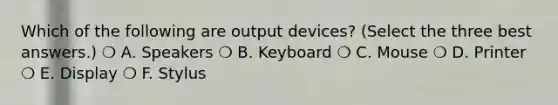 Which of the following are output devices? (Select the three best answers.) ❍ A. Speakers ❍ B. Keyboard ❍ C. Mouse ❍ D. Printer ❍ E. Display ❍ F. Stylus