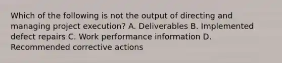 Which of the following is not the output of directing and managing project execution? A. Deliverables B. Implemented defect repairs C. Work performance information D. Recommended corrective actions