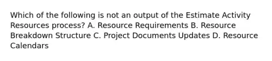 Which of the following is not an output of the Estimate Activity Resources process? A. Resource Requirements B. Resource Breakdown Structure C. Project Documents Updates D. Resource Calendars