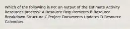 Which of the following is not an output of the Estimate Activity Resources process? A.Resource Requirements B.Resource Breakdown Structure C.Project Documents Updates D.Resource Calendars