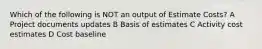 Which of the following is NOT an output of Estimate Costs? A Project documents updates B Basis of estimates C Activity cost estimates D Cost baseline