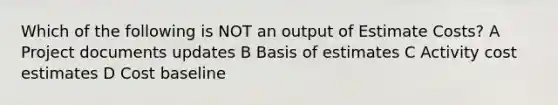 Which of the following is NOT an output of Estimate Costs? A Project documents updates B Basis of estimates C Activity cost estimates D Cost baseline