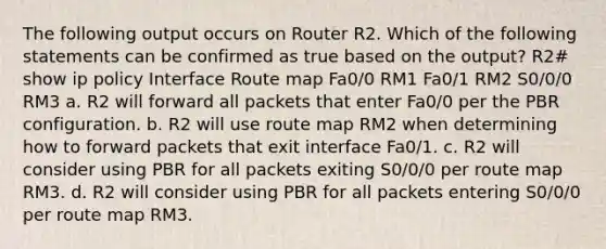 The following output occurs on Router R2. Which of the following statements can be confirmed as true based on the output? R2# show ip policy Interface Route map Fa0/0 RM1 Fa0/1 RM2 S0/0/0 RM3 a. R2 will forward all packets that enter Fa0/0 per the PBR configuration. b. R2 will use route map RM2 when determining how to forward packets that exit interface Fa0/1. c. R2 will consider using PBR for all packets exiting S0/0/0 per route map RM3. d. R2 will consider using PBR for all packets entering S0/0/0 per route map RM3.