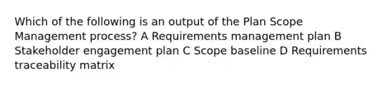 Which of the following is an output of the Plan Scope Management process? A Requirements management plan B Stakeholder engagement plan C Scope baseline D Requirements traceability matrix