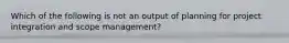 Which of the following is not an output of planning for project integration and scope management?