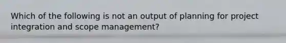 Which of the following is not an output of planning for project integration and scope management?