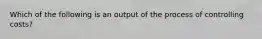 Which of the following is an output of the process of controlling costs?